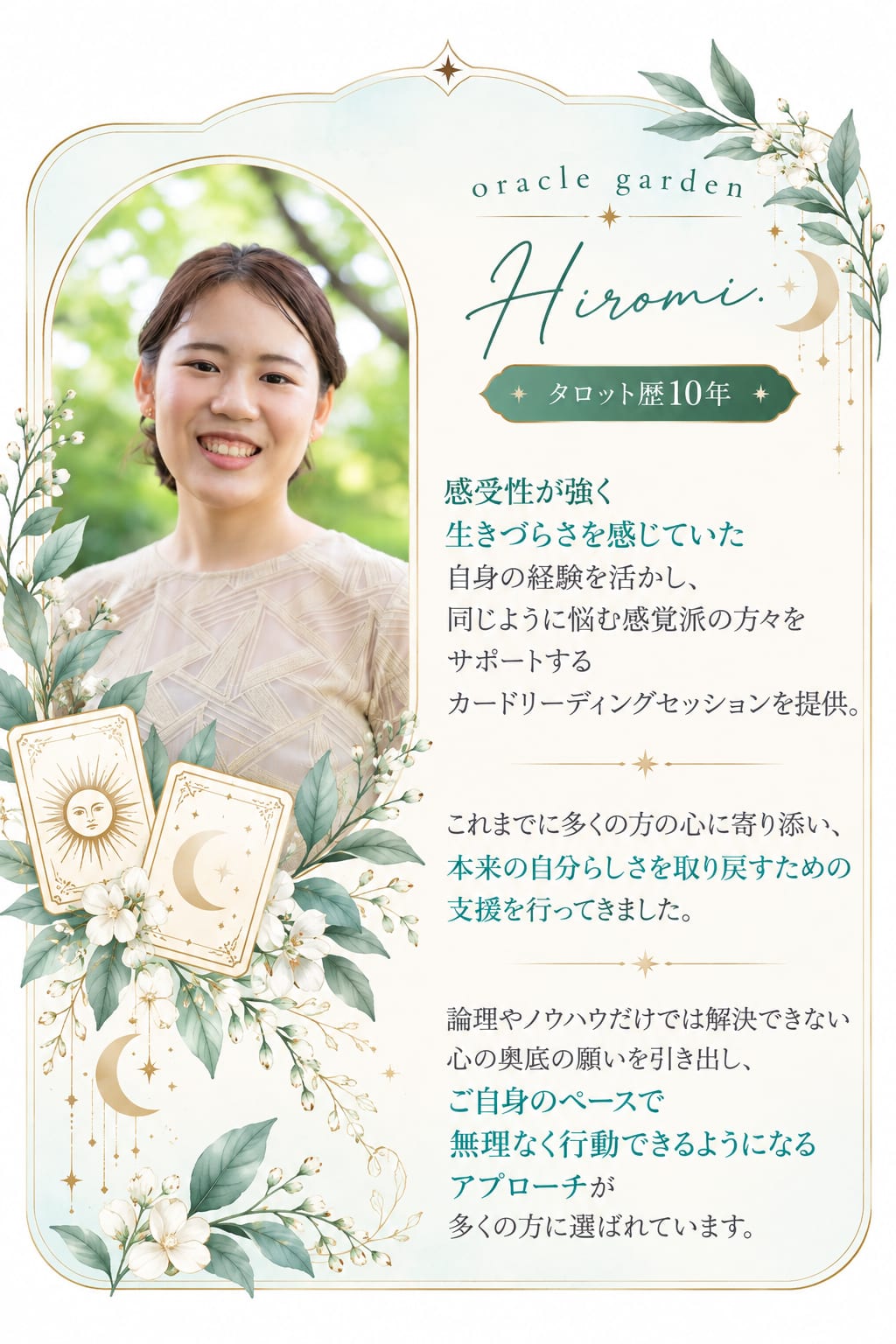 oracle garden Hiromi. タロット歴10年。感受性が強く生きづらさを感じていた自身の経験を活かし、同じように悩む感覚派の方々をサポートするカードリーディングセッションを提供。これまでに多くの方の心に寄り添い、本来の自分らしさを取り戻すための支援を行ってきました。論理やノウハウだけでは解決できない心の奥底の願いを引き出し、ご自身のペースで無理なく行動できるようになるアプローチが多くの方に選ばれています。