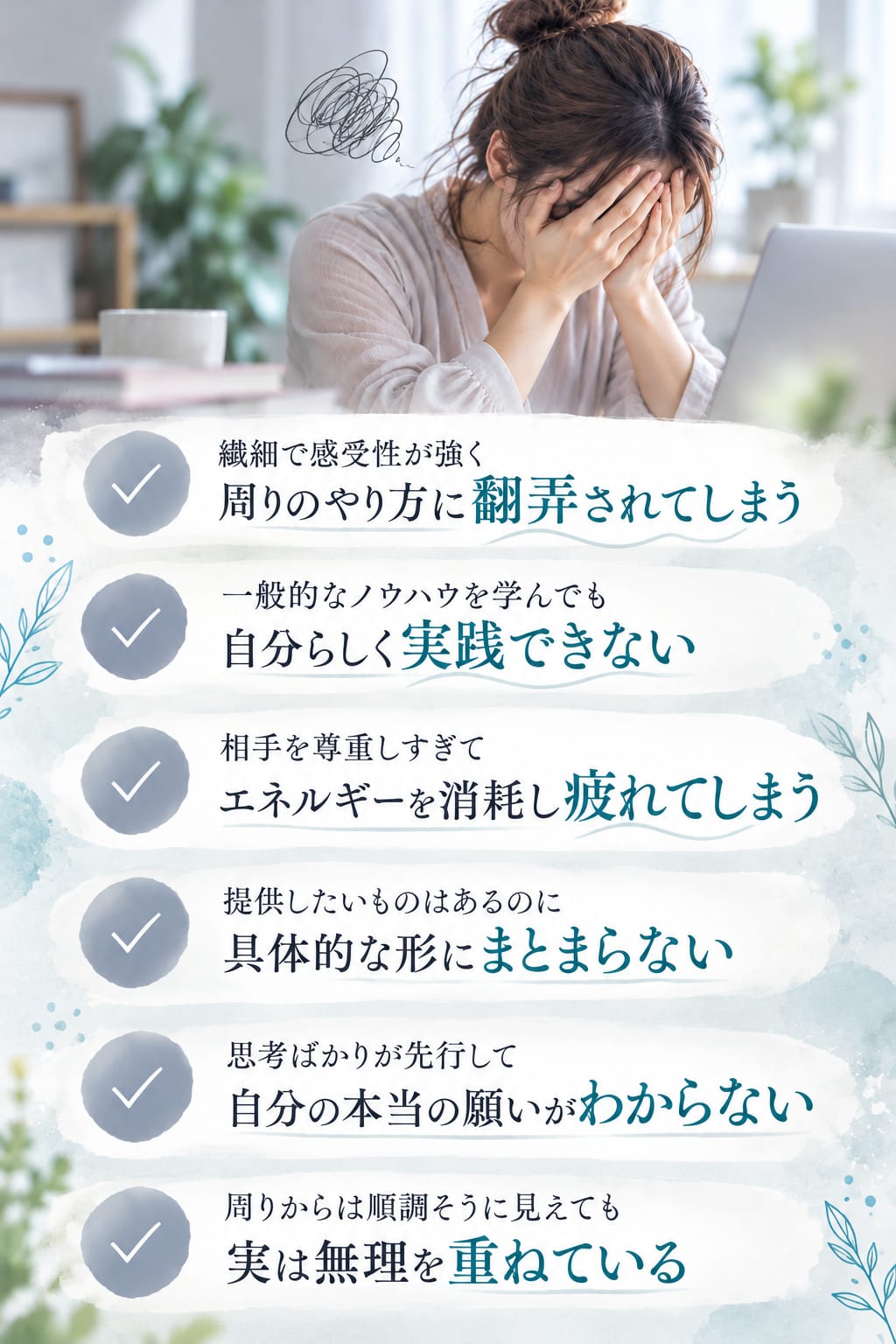 繊細で感受性が強く周りのやり方に翻弄されてしまう／一般的なノウハウを学んでも自分らしく実践できない／相手を尊重しすぎてエネルギーを消耗し疲れてしまう／提供したいものはあるのに具体的な形にまとまらない／思考ばかりが先行して自分の本当の願いがわからない／周りからは順調そうに見えても実は無理を重ねている