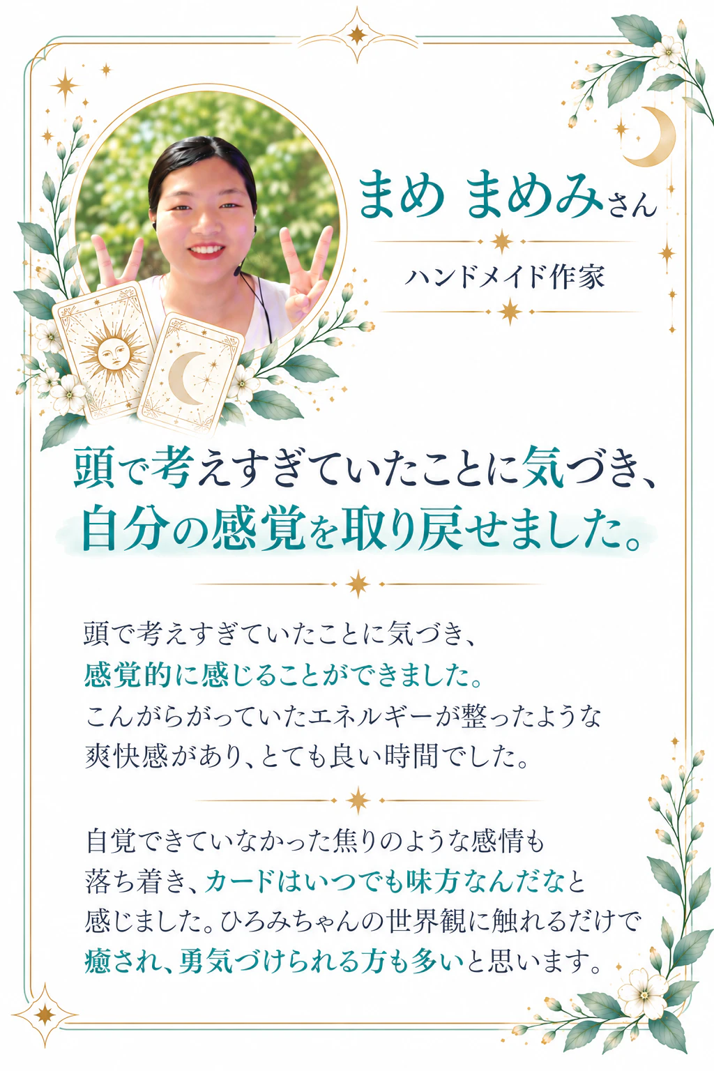 まめ まめみさん｜ハンドメイド作家 頭で考えすぎていたことに気づき、自分の感覚を取り戻せました。頭で考えすぎていたことに気づき、感覚的に感じることができました。こんがらがっていたエネルギーが整ったような爽快感があり、とても良い時間でした。自覚できていなかった焦りのような感情も落ち着き、カードはいつでも味方なんだなと感じました。ひろみちゃんの世界観に触れるだけで癒され、勇気づけられる方も多いと思います。