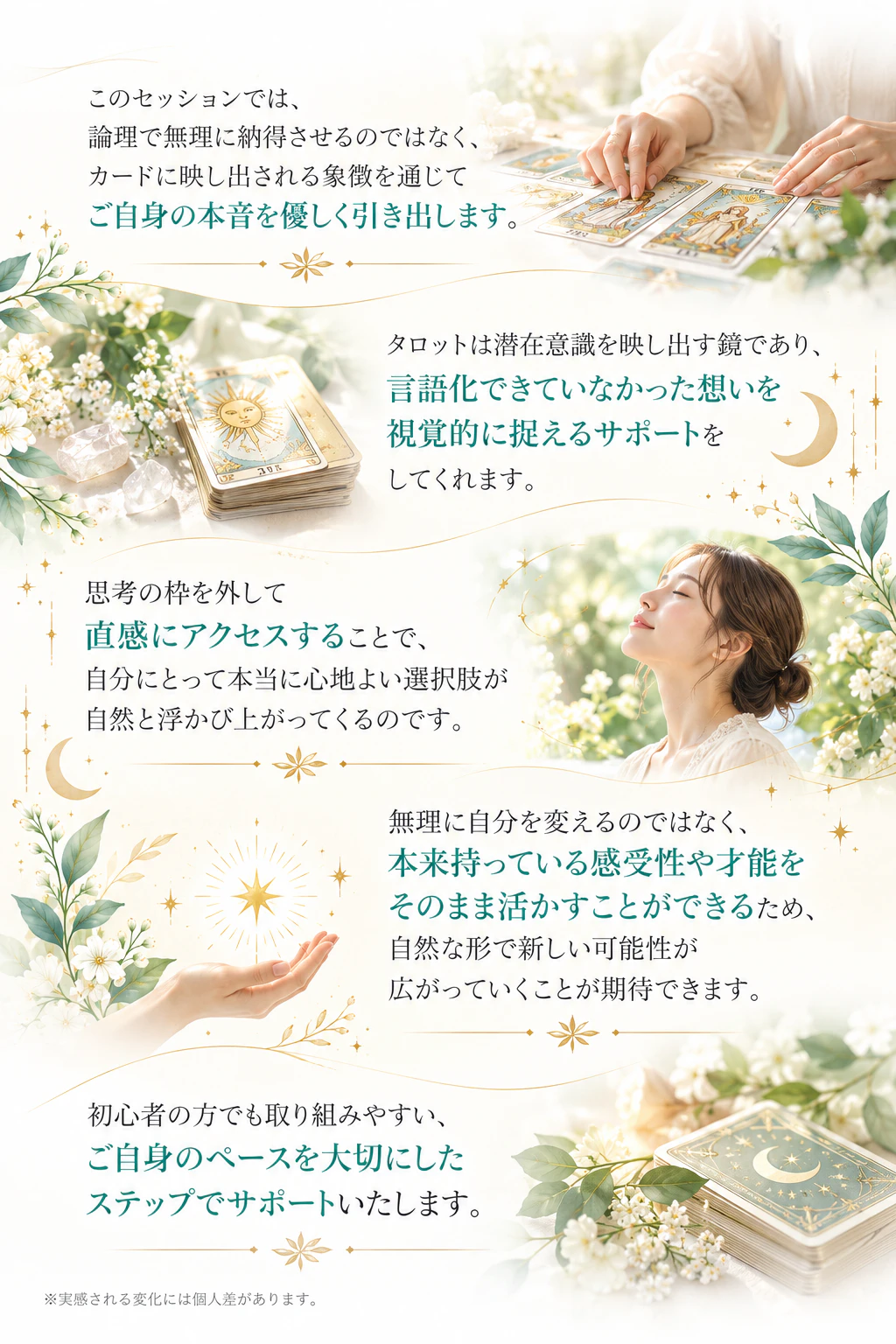 このセッションでは、論理で無理に納得させるのではなく、カードに映し出される象徴を通じてご自身の本音を優しく引き出します。タロットは潜在意識を映し出す鏡であり、言語化できていなかった想いを視覚的に捉えるサポートをしてくれます。思考の枠を外して直感にアクセスすることで、自分にとって本当に心地よい選択肢が自然と浮かび上がってくるのです。無理に自分を変えるのではなく、本来持っている感受性や才能をそのまま活かすことができるため、自然な形で新しい可能性が広がっていくことが期待できます。初心者の方でも取り組みやすい、ご自身のペースを大切にしたステップでサポートいたします。※実感される変化には個人差があります。