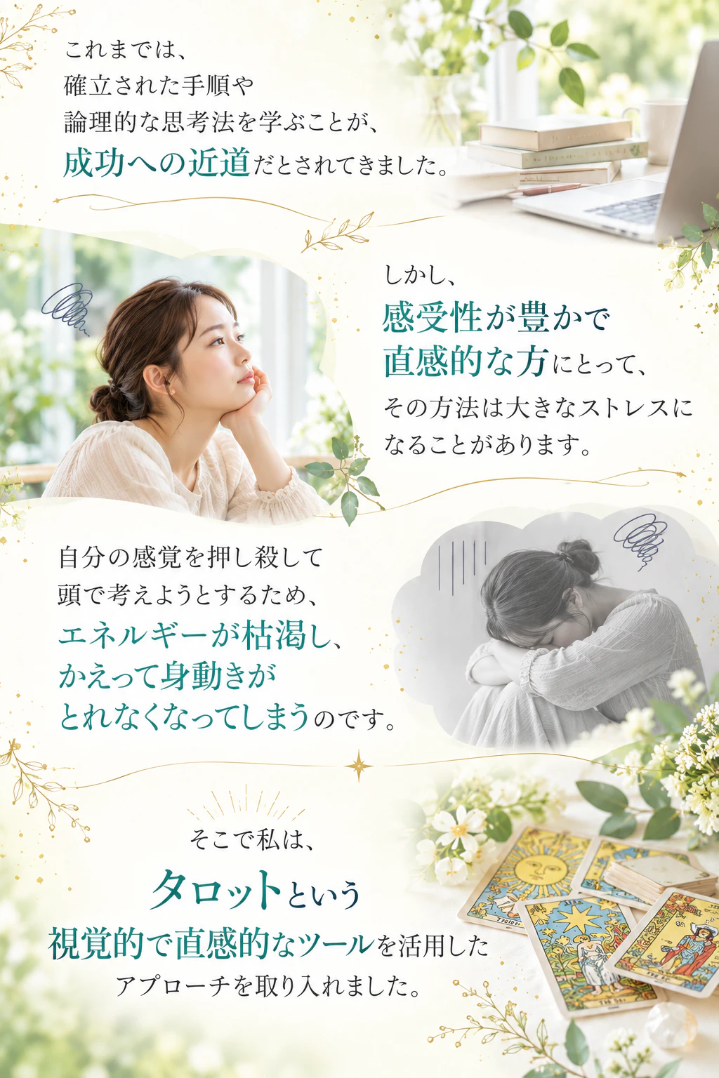 これまでは、確立された手順や論理的な思考法を学ぶことが、成功への近道だとされてきました。しかし、感受性が豊かで直感的な方にとって、その方法は大きなストレスになることがあります。自分の感覚を押し殺して頭で考えようとするため、エネルギーが枯渇し、かえって身動きがとれなくなってしまうのです。そこで私は、タロットという視覚的で直感的なツールを活用したアプローチを取り入れました。