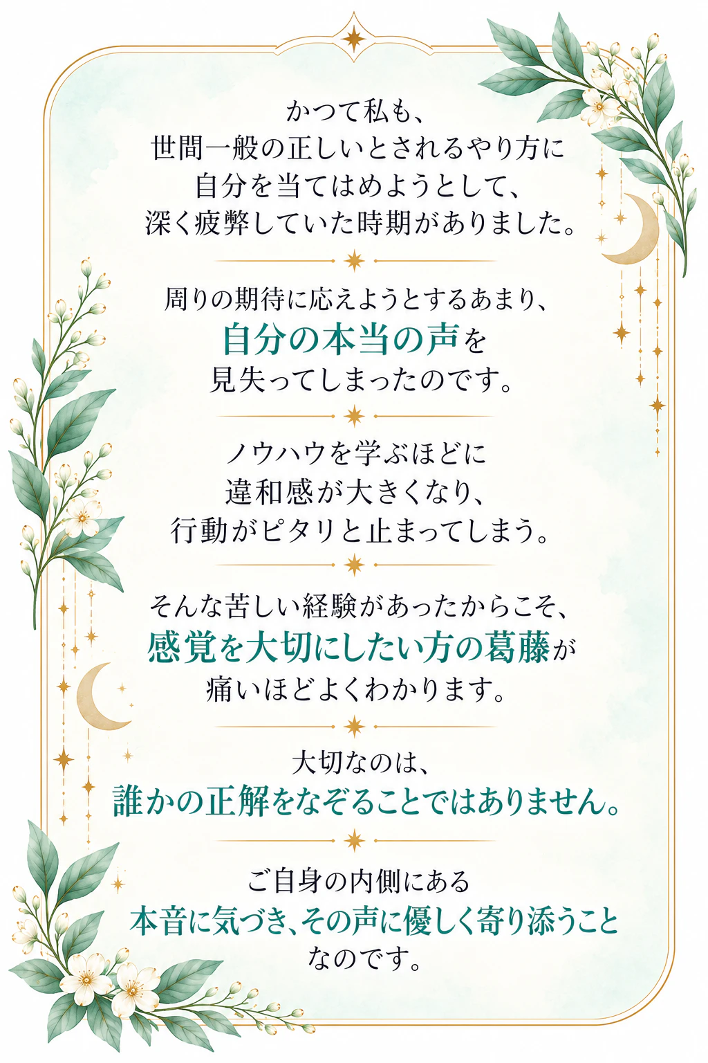かつて私も、世間一般の正しいとされるやり方に自分を当てはめようとして、深く疲弊していた時期がありました。周りの期待に応えようとするあまり、自分の本当の声を見失ってしまったのです。ノウハウを学ぶほどに違和感が大きくなり、行動がピタリと止まってしまう。そんな苦しい経験があったからこそ、感覚を大切にしたい方の葛藤が痛いほどよくわかります。大切なのは、誰かの正解をなぞることではありません。ご自身の内側にある本音に気づき、その声に優しく寄り添うことなのです。