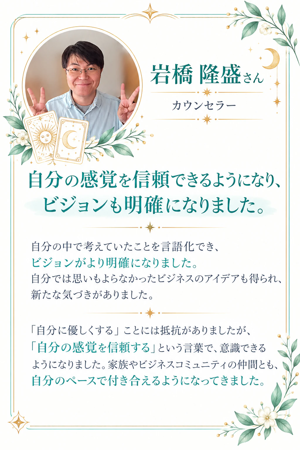 岩橋 隆盛さん｜カウンセラー 自分の感覚を信頼できるようになり、ビジョンも明確になりました。自分の中で考えていたことを言語化でき、ビジョンがより明確になりました。自分では思いもよらなかったビジネスのアイデアも得られ、新たな気づきがありました。「自分に優しくする」ことには抵抗がありましたが、「自分の感覚を信頼する」という言葉で、意識できるようになりました。家族やビジネスコミュニティの仲間とも、自分のペースで付き合えるようになってきました。