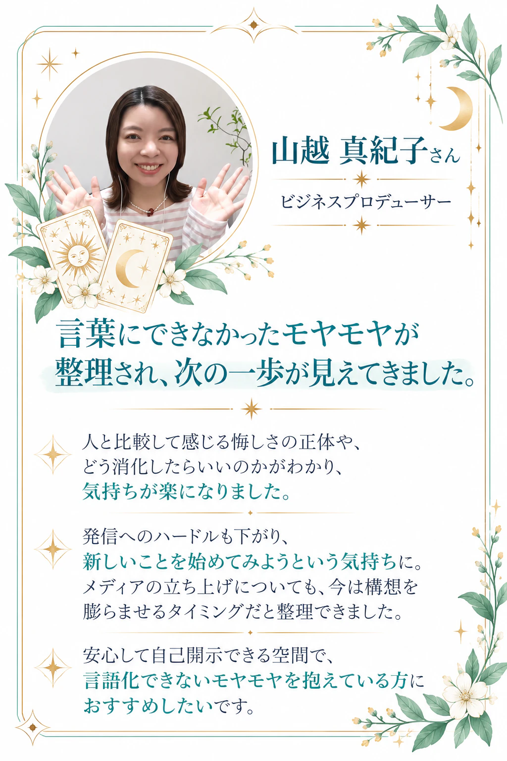 山越 真紀子さん｜ビジネスプロデューサー 言葉にできなかったモヤモヤが整理され、次の一歩が見えてきました。人と比較して感じる悔しさの正体や、どう消化したらいいのかがわかり、気持ちが楽になりました。発信へのハードルも下がり、新しいことを始めてみようという気持ちに。メディアの立ち上げについても、今は構想を膨らませるタイミングだと整理できました。安心して自己開示できる空間で、言語化できないモヤモヤを抱えている方におすすめしたいです。